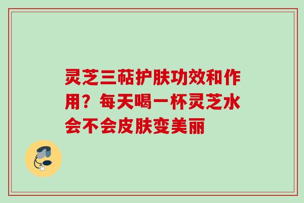 灵芝三萜护肤功效和作用？每天喝一杯灵芝水会不会皮肤变美丽