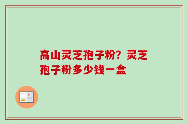 高山灵芝孢子粉？灵芝孢子粉多少钱一盒