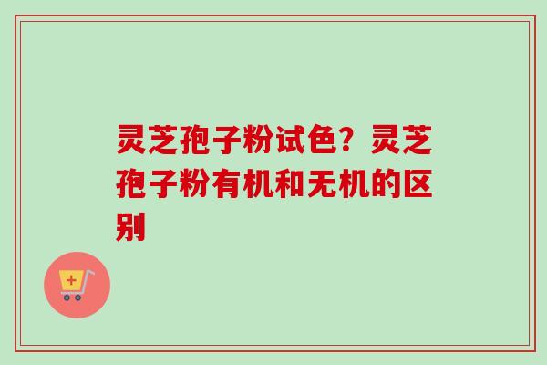 灵芝孢子粉试色？灵芝孢子粉有机和无机的区别