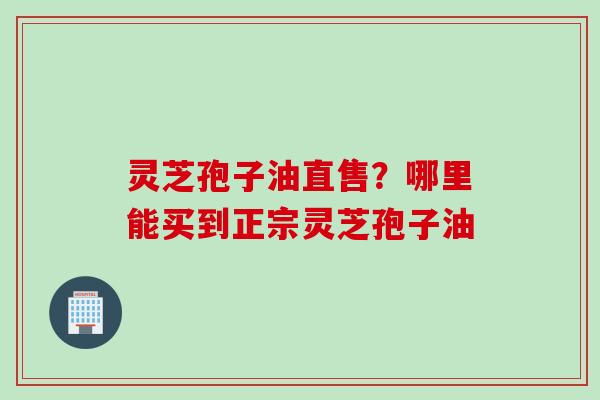 灵芝孢子油直售?哪里能买到正宗灵芝孢子油