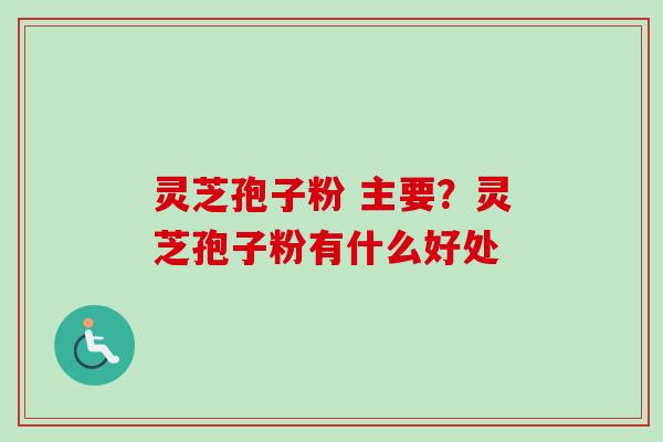 灵芝孢子粉 主要？灵芝孢子粉有什么好处