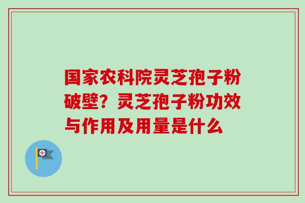 国家农科院灵芝孢子粉破壁？灵芝孢子粉功效与作用及用量是什么