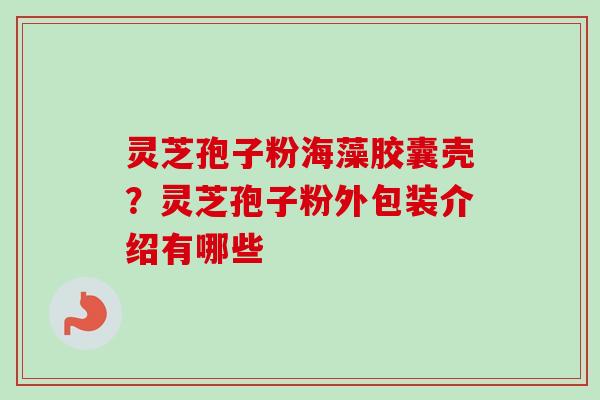 灵芝孢子粉海藻胶囊壳？灵芝孢子粉外包装介绍有哪些