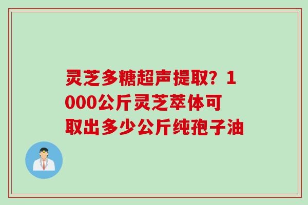 灵芝多糖超声提取?1000公斤灵芝萃体可取出多少公斤纯孢子油