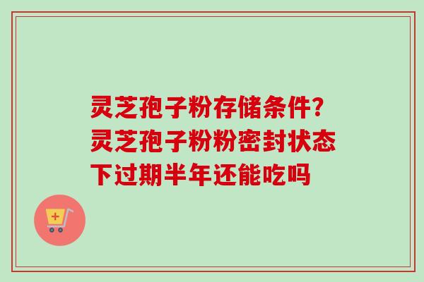 灵芝孢子粉存储条件？灵芝孢子粉粉密封状态下过期半年还能吃吗