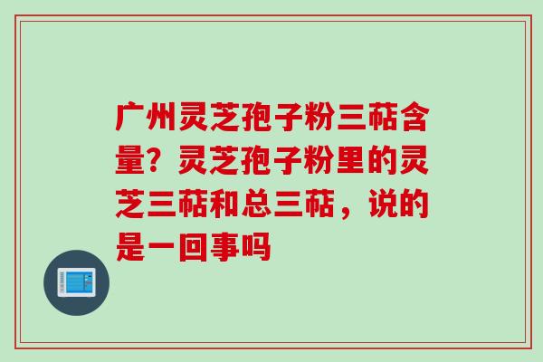 广州灵芝孢子粉三萜含量？灵芝孢子粉里的灵芝三萜和总三萜，说的是一回事吗