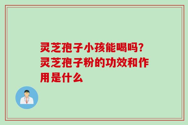 灵芝孢子小孩能喝吗？灵芝孢子粉的功效和作用是什么