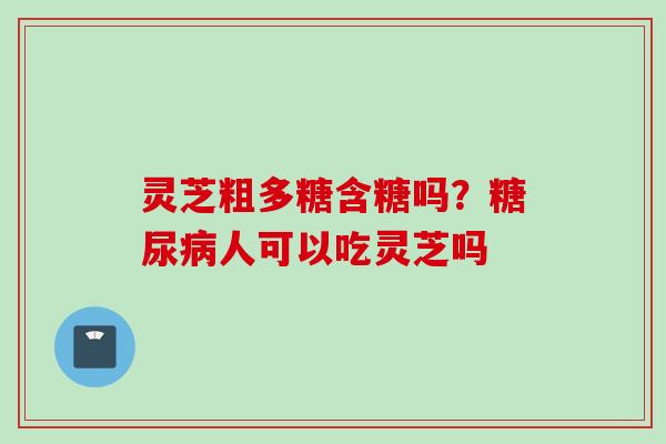 灵芝粗多糖含糖吗？糖尿病人可以吃灵芝吗