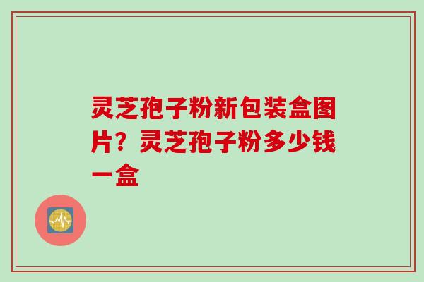 灵芝孢子粉新包装盒图片？灵芝孢子粉多少钱一盒
