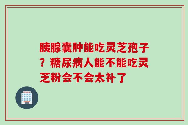 胰腺囊肿能吃灵芝孢子？糖尿病人能不能吃灵芝粉会不会太补了