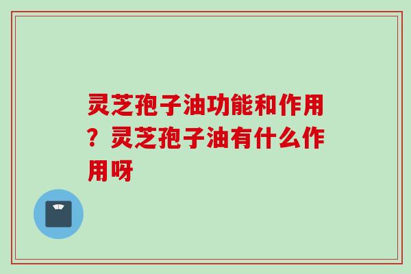 灵芝孢子油功能和作用？灵芝孢子油有什么作用呀