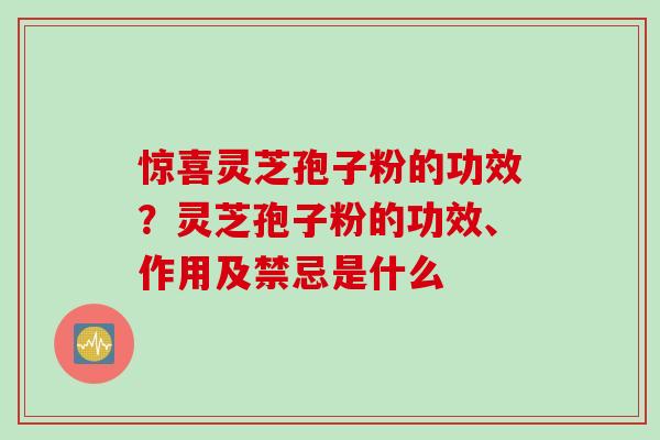 惊喜灵芝孢子粉的功效？灵芝孢子粉的功效、作用及禁忌是什么