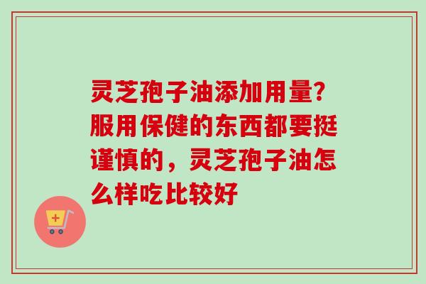 灵芝孢子油添加用量？服用保健的东西都要挺谨慎的，灵芝孢子油怎么样吃比较好