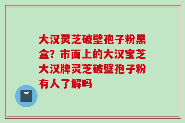 大汉灵芝破壁孢子粉黑盒？市面上的大汉宝芝大汉牌灵芝破壁孢子粉有人了解吗
