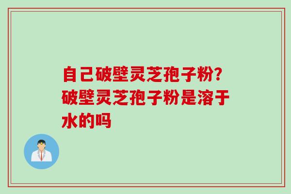 自己破壁灵芝孢子粉？破壁灵芝孢子粉是溶于水的吗