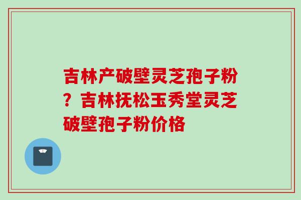 吉林产破壁灵芝孢子粉?吉林抚松玉秀堂灵芝破壁孢子粉价格