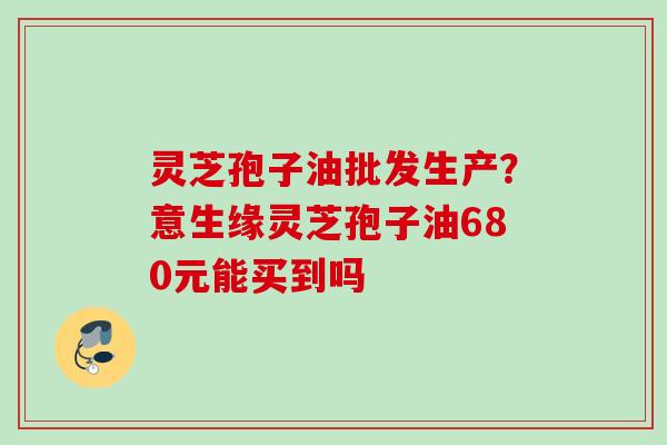 灵芝孢子油批发生产？意生缘灵芝孢子油680元能买到吗