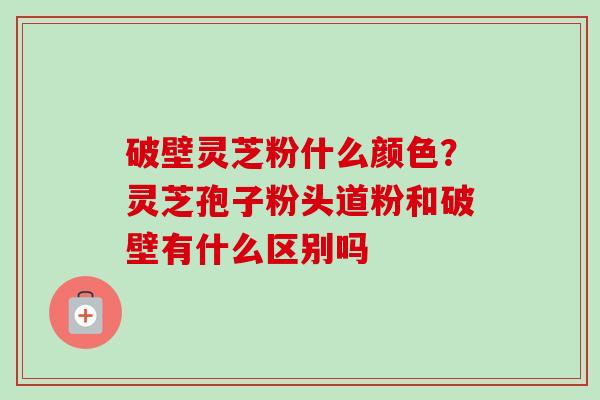 破壁灵芝粉什么颜色？灵芝孢子粉头道粉和破壁有什么区别吗
