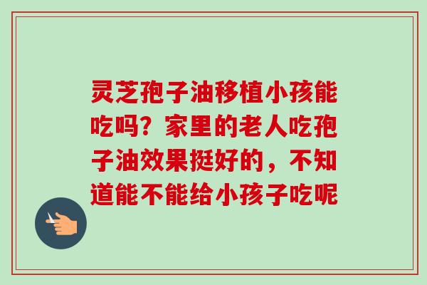 灵芝孢子油移植小孩能吃吗?家里的老人吃孢子油效果挺好的,不知道能不能给小孩子吃呢 灵芝孢子油移植小孩能吃吗?家里的老人吃孢子油效果挺好的,不知道能不能给小孩子吃呢