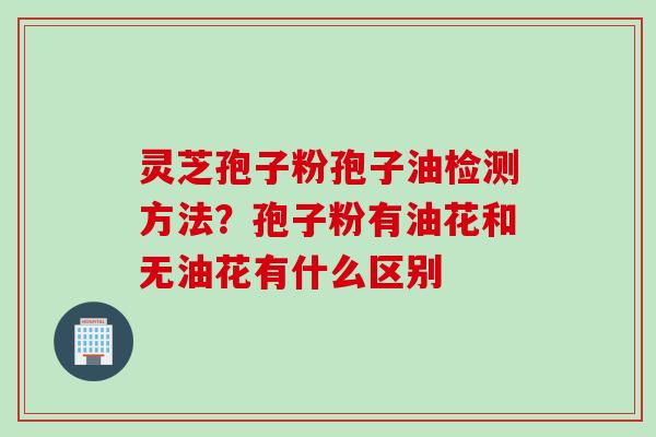 灵芝孢子粉孢子油检测方法？孢子粉有油花和无油花有什么区别
