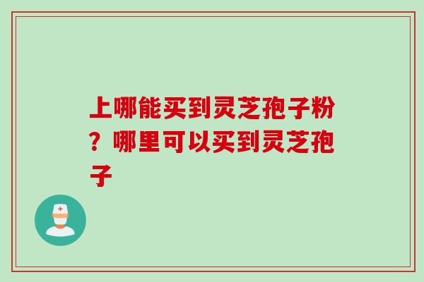 上哪能买到灵芝孢子粉?哪里可以买到灵芝孢子
