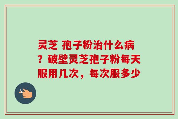 灵芝 孢子粉治什么病？破壁灵芝孢子粉每天服用几次，每次服多少