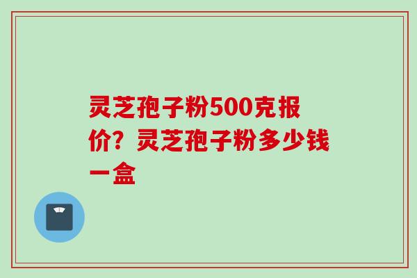 灵芝孢子粉500克报价？灵芝孢子粉多少钱一盒