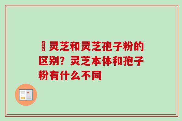 艼灵芝和灵芝孢子粉的区别？灵芝本体和孢子粉有什么不同