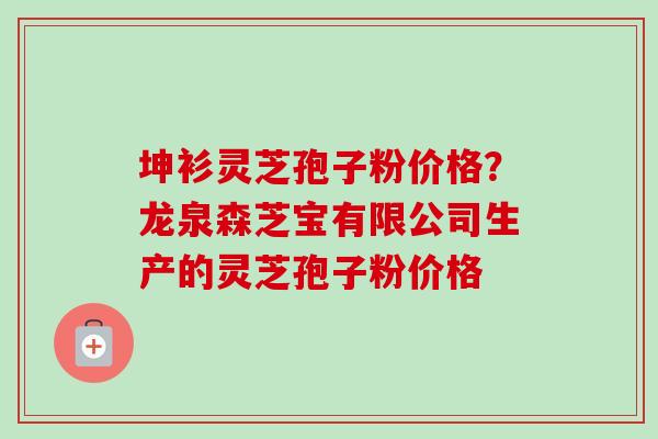 坤衫灵芝孢子粉价格？龙泉森芝宝有限公司生产的灵芝孢子粉价格