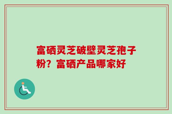 富硒灵芝破壁灵芝孢子粉?富硒产品哪家好