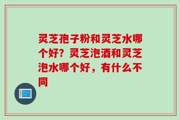 灵芝孢子粉和灵芝水哪个好？灵芝泡酒和灵芝泡水哪个好，有什么不同