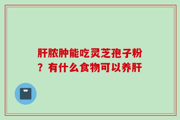 肝脓肿能吃灵芝孢子粉？有什么食物可以养肝