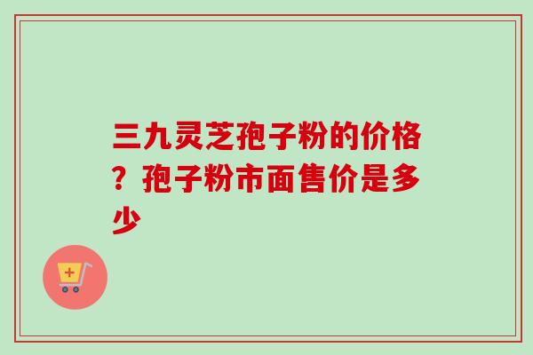 三九灵芝孢子粉的价格？孢子粉市面售价是多少