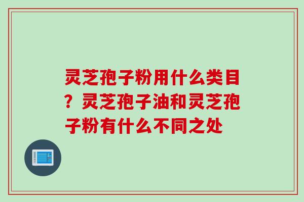 灵芝孢子粉用什么类目？灵芝孢子油和灵芝孢子粉有什么不同之处