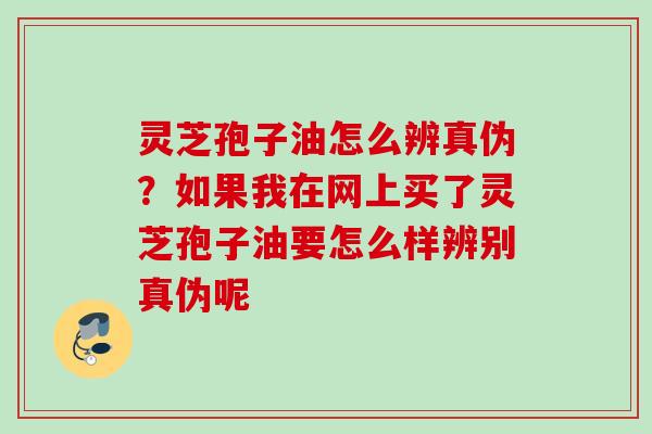 灵芝孢子油怎么辨真伪？如果我在网上买了灵芝孢子油要怎么样辨别真伪呢