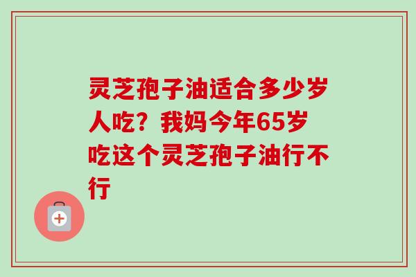 灵芝孢子油适合多少岁人吃？我妈今年65岁吃这个灵芝孢子油行不行
