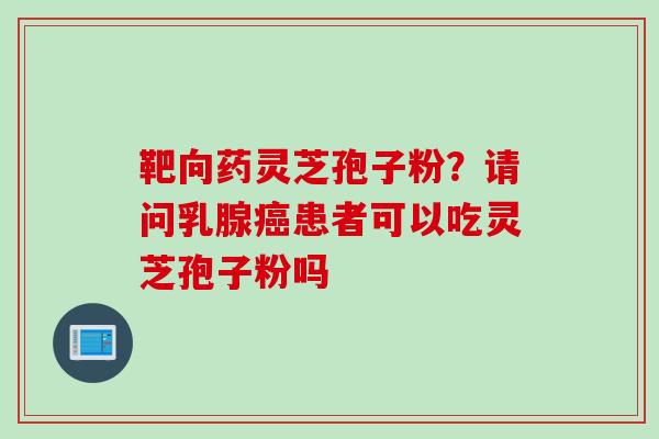 靶向药灵芝孢子粉？请问乳腺癌患者可以吃灵芝孢子粉吗