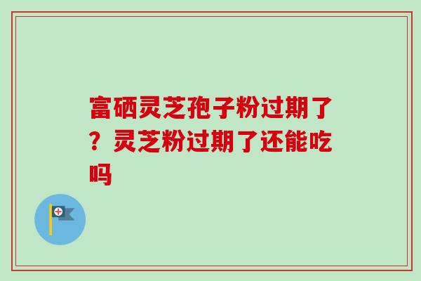 富硒灵芝孢子粉过期了？灵芝粉过期了还能吃吗