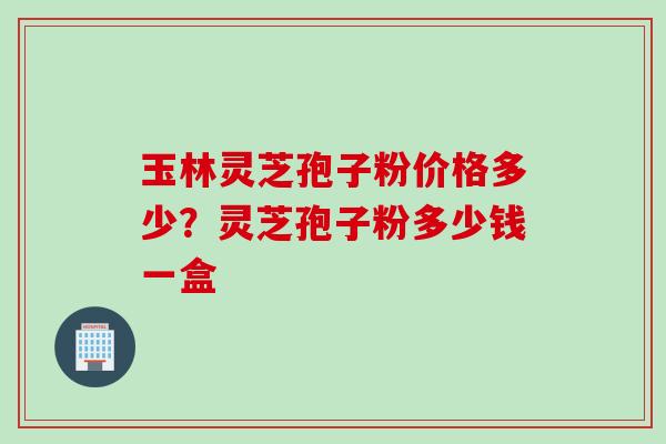玉林灵芝孢子粉价格多少？灵芝孢子粉多少钱一盒