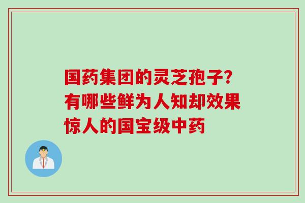 国药集团的灵芝孢子？有哪些鲜为人知却效果惊人的国宝级中药