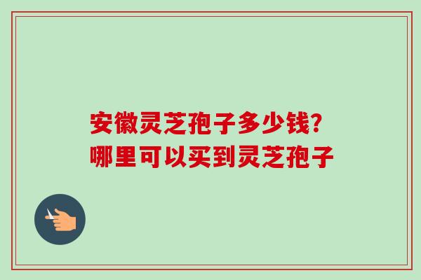 安徽灵芝孢子多少钱？哪里可以买到灵芝孢子