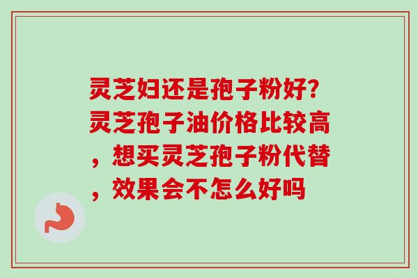 灵芝妇还是孢子粉好？灵芝孢子油价格比较高，想买灵芝孢子粉代替，效果会不怎么好吗