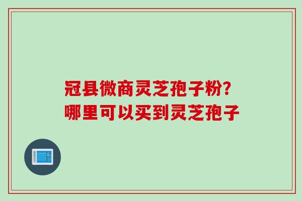 冠县微商灵芝孢子粉？哪里可以买到灵芝孢子