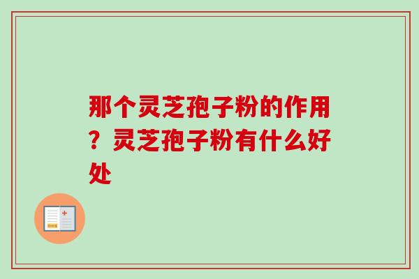 那个灵芝孢子粉的作用？灵芝孢子粉有什么好处