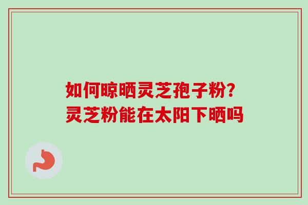 如何晾晒灵芝孢子粉？灵芝粉能在太阳下晒吗