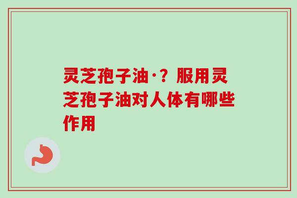 灵芝孢子油·？服用灵芝孢子油对人体有哪些作用