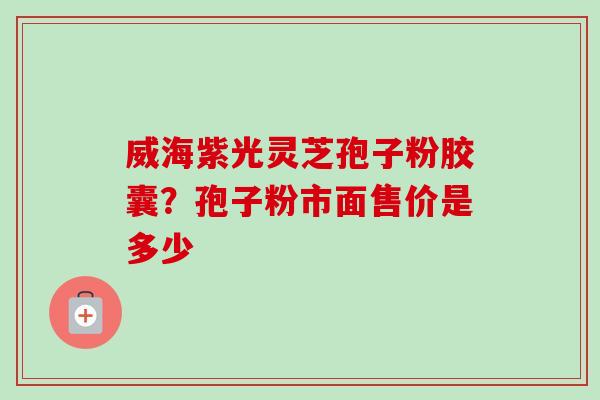 威海紫光灵芝孢子粉胶囊？孢子粉市面售价是多少