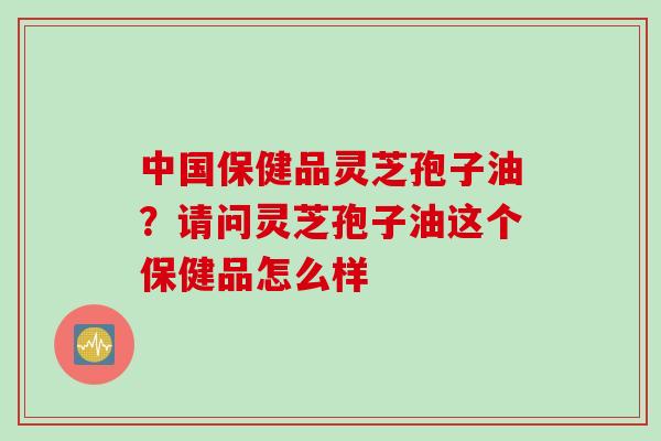 中国保健品灵芝孢子油？请问灵芝孢子油这个保健品怎么样
