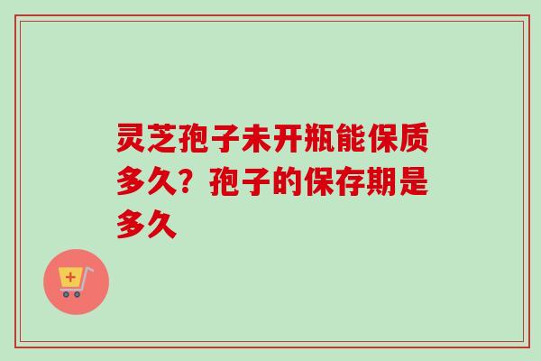 灵芝孢子未开瓶能保质多久？孢子的保存期是多久