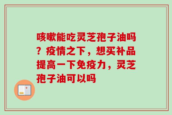 咳嗽能吃灵芝孢子油吗？疫情之下，想买补品提高一下免疫力，灵芝孢子油可以吗
